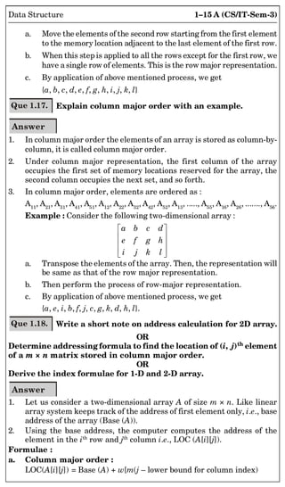 1–15 A (CS/IT-Sem-3)
Data Structure
a. Move the elements of the second row starting from the first element
to the memory location adjacent to the last element of the first row.
b. When this step is applied to all the rows except for the first row, we
have a single row of elements. This is the row major representation.
c. By application of above mentioned process, we get
{a, b, c, d, e, f, g, h, i, j, k, l}
Que 1.17. Explain column major order with an example.
Answer
1. In column major order the elements of an array is stored as column-by-
column, it is called column major order.
2. Under column major representation, the first column of the array
occupies the first set of memory locations reserved for the array, the
second column occupies the next set, and so forth.
3. In column major order, elements are ordered as :
A11
, A21
, A31
, A41
, A51
, A12
, A22
, A32
, A42
, A52
, A13
, ....., A55
, A16
, A26
, ......., A56
.
Example : Consider the following two-dimensional array :
a b c d
e f g h
i j k l
 
 
 
 
 
a. Transpose the elements of the array. Then, the representation will
be same as that of the row major representation.
b. Then perform the process of row-major representation.
c. By application of above mentioned process, we get
{a, e, i, b, f, j, c, g, k, d, h, l}.
Que 1.18. Write a short note on address calculation for 2D array.
OR
Determine addressing formula to find the location of (i, j)th element
of a m × n matrix stored in column major order.
OR
Derive the index formulae for 1-D and 2-D array.
Answer
1. Let us consider a two-dimensional array A of size m × n. Like linear
array system keeps track of the address of first element only, i.e., base
address of the array (Base (A)).
2. Using the base address, the computer computes the address of the
element in the ith
row and jth
column i.e., LOC (A[i][j]).
Formulae :
a. Column major order :
LOC(A[i][j]) = Base (A) + w[m(j – lower bound for column index)
 