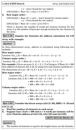 1–16 A (CS/IT-Sem-3) Array and Linked List
+ (i – lower bound for row index)]
LOC(A[i][j]) = Base (A) + w[mj + i] in C/C++
b. Row major order :
LOC(A[i][j]) = Base (A) + w[n(i – lower bound for column index)
+ (j – lower bound for row index)]
LOC(A[i][j]) = Base (A) + w[ni + j] in C/C++
where w denotes the number of words per memory location for the
array A or the number of bytes per storage location for one element of
the array.
Que 1.19. Explain the formulae for address calculation for 3-D
array with example.
Answer
In three-dimensional array, address is calculated using following two
methods :
Row major order :
Location (A[i, j, k]) = Base (A) + mn (k – 1) + n (i – 1) + (j – 1)
Column major order :
Location (A[i, j, k] ) = Base (A) + mn (k – 1) + m (j – 1) + (i – 1)
For example : Given an array [1..8, 1..5, 1..7] of integers. If Base (A) = 900
then address of element A[5, 3, 6], by using rows and columns methods are :
The dimensions of A are : M = 8, N = 5, R = 7, i = 5, j = 3, k = 6
Row major order :
Location (A[i, j, k]) = Base (A) + mn (k – 1) + n (i – 1) + (j – 1)
Location (A[5, 3, 6]) = 900 + 8 × 5(6 – 1) + 5(5 – 1) + (3 – 1)
= 900 + 40 × 5 + 5 × 4 + 2
= 900 + 200 + 20 + 2 = 1122
Column major order :
Location (A[i, j, k]) = Base (A) + mn (k – 1) + m (j – 1) + (i – 1)
Location (A[5, 3, 6]) = 900 + 8 × 5(6 – 1) + 8(3 – 1) + (5 – 1)
= 900 + 40 × 5 + 8 × 2 + 4
= 900 + 200 +16 + 4 = 1120
Que 1.20. Consider the linear arrays AAA [5 : 50], BBB [– 5 : 10] and
CCC [1 : 8].
a. Find the number of elements in each array.
b. Suppose base (AAA) = 300 and w = 4 words per memory cell for
AAA. Find the address of AAA [15], AAA [35] and AAA [55].
AKTU 2015-16, Marks 10
Answer
a. The number of elements is equal to the length; hence use the formula :
 