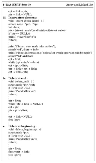1–22 A (CS/IT-Sem-3) Array and Linked List
cpt - link = ptr;
ptr - link = NULL;
iii. Insert after element :
void insert_given_node( ) {
struct node *ptr, *cpt;
int data;
ptr = (struct node*)malloc(sizeof(struct node));
if (ptr == NULL) {
printf (“overflown”);
return;
}
printf (“input new node information”);
scanf (“%d”, ptr - info);
printf (“input information of node after which insertion will be made”) ;
scanf (“%d”, data) ;
cpt = first;
while (cpt - info != data)
cpt = cpt - link;
ptr - link = cpt - link;
cpt - link = ptr;
}
iv. Delete at end :
void delete_end( ) {
struct node *ptr, *cpt;
if (first == NULL) {
printf (“underflown”);
return;
}
ptr = first;
while (ptr - link != NULL) {
cpt = ptr;
ptr = ptr - link;
}
cpt - link = NULL;
free (ptr);
}
v. Delete at beginning :
void delete_beginning( ) {
struct node *ptr;
if (first == NULL) {
printf (“underflown”) ;
return;
}
ptr = first;
first = ptr - link;
free (ptr) ;
}
 