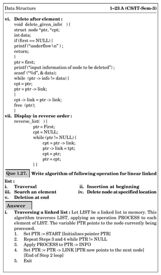 1–23 A (CS/IT-Sem-3)
Data Structure
vi. Delete after element :
void delete_given_info( ) {
struct node *ptr, *cpt;
int data;
if (first == NULL) {
printf (“underflown” ) ;
return;
}
ptr = first;
printf (“input information of node to be deleted”) ;
scanf (“%d”,  data);
while (ptr - info != data) {
cpt = ptr;
ptr = ptr - link;
}
cpt - link = ptr - link;
free (ptr);
}
vii. Display in reverse order :
reverse_list( ) {
ptr = First;
cpt = NULL;
while (ptr != NULL) {
cpt = ptr - link;
ptr - link = tpt;
cpt = ptr;
ptr = cpt;
} }
Que 1.27. Write algorithm of following operation for linear linked
list :
i. Traversal ii. Insertion at beginning
iii. Search an element iv. Delete node atspecified location
v. Deletion at end
Answer
i. Traversing a linked list : Let LIST be a linked list in memory. This
algorithm traverses LIST, applying an operation PROCESS to each
element of LIST. The variable PTR points to the node currently being
processed.
1. Set PTR := START [Initializes pointer PTR]
2. Repeat Steps 3 and 4 while PTR != NULL
3. Apply PROCESS to PTR - INFO
4. Set PTR := PTR - LINK [PTR now points to the next node]
[End of Step 2 loop]
5. Exit
 