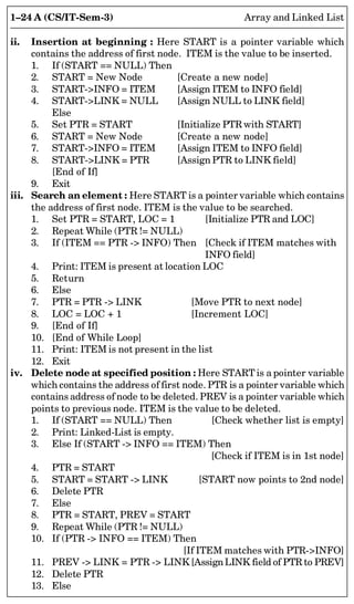 1–24 A (CS/IT-Sem-3) Array and Linked List
ii. Insertion at beginning : Here START is a pointer variable which
contains the address of first node. ITEM is the value to be inserted.
1. If (START == NULL) Then
2. START = New Node [Create a new node]
3. START-INFO = ITEM [Assign ITEM to INFO field]
4. START-LINK = NULL [Assign NULL to LINK field]
Else
5. Set PTR = START [Initialize PTR with START]
6. START = New Node [Create a new node]
7. START-INFO = ITEM [Assign ITEM to INFO field]
8. START-LINK = PTR [Assign PTR to LINK field]
[End of If]
9. Exit
iii. Search an element : Here START is a pointer variable which contains
the address of first node. ITEM is the value to be searched.
1. Set PTR = START, LOC = 1 [Initialize PTR and LOC]
2. Repeat While (PTR != NULL)
3. If (ITEM == PTR - INFO) Then [Check if ITEM matches with
INFO field]
4. Print: ITEM is present at location LOC
5. Return
6. Else
7. PTR = PTR - LINK [Move PTR to next node]
8. LOC = LOC + 1 [Increment LOC]
9. [End of If]
10. [End of While Loop]
11. Print: ITEM is not present in the list
12. Exit
iv. Delete node at specified position : Here START is a pointer variable
which contains the address of first node. PTR is a pointer variable which
contains address of node to be deleted. PREV is a pointer variable which
points to previous node. ITEM is the value to be deleted.
1. If (START == NULL) Then [Check whether list is empty]
2. Print: Linked-List is empty.
3. Else If (START - INFO == ITEM) Then
[Check if ITEM is in 1st node]
4. PTR = START
5. START = START - LINK [START now points to 2nd node]
6. Delete PTR
7. Else
8. PTR = START, PREV = START
9. Repeat While (PTR != NULL)
10. If (PTR - INFO == ITEM) Then
[If ITEM matches with PTR-INFO]
11. PREV - LINK = PTR - LINK [AssignLINK field of PTR to PREV]
12. Delete PTR
13. Else
 