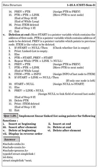 1–25 A (CS/IT-Sem-3)
Data Structure
14. PREV = PTR [Assign PTR to PREV]
15. PTR = PTR - LINK [Move PTR to next node]
[End of Step 10 If]
[End of While Loop]
16. Print: ITEM deleted
[End of Step 1 If]
17. Exit
v. Deletion at end : Here START is a pointer variable which contains the
address of first node. PTR is a pointer variable which contains address of
node to be deleted. PREV is a pointer variable which points to previous
node. ITEM is the value to be deleted.
1. If (START == NULL) Then [Check whether list is empty]
2. Print: Linked-List is empty.
3. Else
4. PTR = START, PREV = START
5. Repeat While (PTR - LINK != NULL)
6. PREV = PTR [Assign PTR to PREV]
7. PTR = PTR - LINK [Move PTR to next node]
[End of While Loop]
8. ITEM = PTR - INFO [Assign INFO of last node to ITEM]
9. If (START - LINK == NULL) Then
[If only one node is left]
10. START = NULL [Assign NULL to START]
11. Else
9. PREV - LINK = NULL
[Assign NULL to link field of second last node]
[End of Step 9 If]
10. Delete PTR
11. Print : ITEM deleted
[End of Step 1 If]
12. Exit
Que 1.28. Implement linear linked list using pointer for following
functions :
i. Insert at beginning ii. Insert at end
iii. Insert after element iv. Delete at end
v. Delete at beginning vi. Delete after element
vii. Display in reverse order
Answer
#includestdio.h
#includeconio.h
#includeprocess.h
typedef struct simplelink {
int data;
struct simplelink *next;
 
