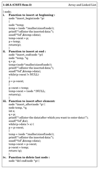 1–26 A (CS/IT-Sem-3) Array and Linked List
} node;
i. Function to insert at beginning :
node *insert_begin(node *p)
{
node *temp;
temp = (node *)malloc(sizeof(node));
printf(“nEnter the inserted data:”);
scanf(“%d”,temp-data);
temp-next = p;
p = temp;
return(p);
}
ii. Function to insert at end :
node *insert_end(node *p){
node *temp, *q;
q = p;
temp=(node*)malloc(sizeof(node));
printf(“nEnter the inserted data;”);
scanf(“%d”,temp-data);
while(p-next != NULL)
{
p = p-next;
}
p-next = temp;
temp-next = (node *)NULL;
return(q);
}
iii. Function to insert after element:
node *insert_after(node *p) {
node temp, *q;
int x;
q = p;
printf(“nEnter the data(after which you want to enter data):”);
scanf(“%d”,x);
while(p-data != x) {
p = p-next;
}
temp = (node *)malloc(sizeof(node));
printf(“nEnter the inserted data:”);
scanf(“%d”,temp-data);
temp-next = p-next;
p-next = temp;
return (q);
}
iv. Function to delete last node :
node *del end(node *p) {
 