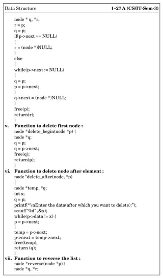 1–27 A (CS/IT-Sem-3)
Data Structure
node * q, *r;
r = p;
q = p;
if(p-next == NULL)
{
r = (node *)NULL;
}
else
{
while(p-next := NULL)
{
q = p;
p = p-next;
}
q-next = (node *)NULL;
}
free(p);
return(r);
}
v. Function to delete first node :
node *delete_begin(node *p) {
node *q;
q = p;
q = p-next;
free(q);
return(p);
}
vi. Function to delete node after element :
node “delete_after(node, *p)
{
node *temp, *q;
int x;
q = p;
printf(“nEnter the data(after which you want to delete):”);
scanf(“%d” ,x);
while(p-data != x) {
p = p-next;
}
temp = p-next;
p-next = temp-next;
free(temp);
return (q);
}
vii. Function to reverse the list :
node *reverse(node *p) {
node *q, *r;
 