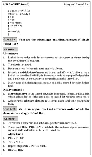 1–28 A (CS/IT-Sem-3) Array and Linked List
q = (node *)NULL;
while(p != NULL) {
r = q;
q = p;
p = p-next;
p-next = r;
}
return(q);
}
Que 1.29. What are the advantages and disadvantages of single
linked list ?
Answer
Advantages :
1. Linked lists are dynamic data structures as it can grow or shrink during
the execution of a program.
2. The size is not fixed.
3. Data can store non-continuous memory blocks.
4. Insertion and deletion of nodes are easier and efficient. Unlike array a
linked list provides flexibility in inserting a node at any specified position
and a node can be deleted from any position in the linked list.
5. Many more complex applications can be easily carried out with linked
lists.
Disadvantages :
1. More memory : In the linked list, there is a special field called link field
which holds address of the next node, so linked list requires extra space.
2. Accessing to arbitrary data item is complicated and time consuming
task.
Que 1.30. Write an algorithm that reverses order of all the
elements in a singly linked list.
Answer
1. To reverse a linear linked list, three pointer fields are used.
2. These are PREV, PTR, REV which hold the address of previous node,
current node and will maintain the linked list.
Algorithm :
1. PTR = FIRST
2. TPT = NULL
3. Repeat step 4 while PTR != NULL
4. REV = PREV
 
