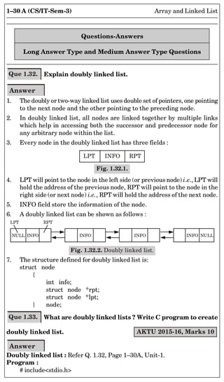 1–30 A (CS/IT-Sem-3) Array and Linked List
Questions-Answers
Long Answer Type and Medium Answer Type Questions
Que 1.32. Explain doubly linked list.
Answer
1. The doubly or two-way linked list uses double set of pointers, one pointing
to the next node and the other pointing to the preceding node.
2. In doubly linked list, all nodes are linked together by multiple links
which help in accessing both the successor and predecessor node for
any arbitrary node within the list.
3. Every node in the doubly linked list has three fields :
LPT INFO RPT
Fig. 1.32.1.
4. LPT will point to the node in the left side (or previous node) i.e., LPT will
hold the address of the previous node, RPT will point to the node in the
right side (or next node) i.e., RPT will hold the address of the next node.
5. INFO field store the information of the node.
6. A doubly linked list can be shown as follows :
LPT RPT
NULL INFO INFO INFO INFO NULL
Fig. 1.32.2. Doubly linked list.
7. The structure defined for doubly linked list is:
struct node
{
int info;
struct node *rpt;
struct node *lpt;
} node;
Que 1.33. What are doubly linked lists ? Write C program to create
doubly linked list. AKTU 2015-16, Marks 10
Answer
Doubly linked list : Refer Q. 1.32, Page 1–30A, Unit-1.
Program :
# includestdio.h
 