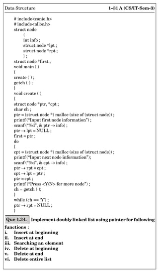 1–31 A (CS/IT-Sem-3)
Data Structure
# includeconio.h
# includealloc.h
struct node
{
int info ;
struct node *lpt ;
struct node *rpt ;
} ;
struct node *first ;
void main ( )
{
create ( ) ;
getch ( ) ;
}
void create ( )
{
struct node *ptr, *cpt ;
char ch ;
ptr = (struct node *) malloc (size of (struct node)) ;
printf (“Input first node information”) ;
scanf (“%d”,  ptr  info) ;
ptr  lpt = NULL ;
first = ptr ;
do
{
cpt = (struct node *) malloc (size of (struct node)) ;
printf (“Input next node information”);
scanf (“%d”,  cpt  info) ;
ptr  rpt = cpt ;
cpt  lpt = ptr ;
ptr = cpt ;
printf (“Press Y/N for more node”) ;
ch = getch ( );
}
while (ch == ‘Y’) ;
ptr  rpt = NULL ;
}
Que 1.34. Implement doubly linked list using pointer for following
functions :
i. Insert at beginning
ii. Insert at end
iii. Searching an element
iv. Delete at beginning
v. Delete at end
vi. Delete entire list
 
