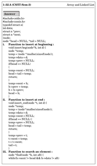 1–32 A (CS/IT-Sem-3) Array and Linked List
Answer
#includestdio.h
#includeconio.h
typedef struct n{
int data;
struct n *prev;
struct n *next;
}node;
node *head = NULL, *tail = NULL;
i. Function to insert at beginning :
void insert beg(node*h, int d) {
node *temp;
temp = (node *)malloc(sizeof(node));
temp-data = d;
temp-prev = NULL;
if(head == NULL)
{
temp-next = NULL;
head = tail = temp;
return;
}
temp-next = h;
h-prev = temp;
h = h-prev;
head = h;
}
ii. Function to insert at end :
void insert_end(node *t, int d) {
node *temp;
temp = (node*)malloc(sizeof(node));
temp-data = d;
temp-next = NULL;
if(head == NULL) {
temp-prev = NULL;
head = tail = temp;
return;
}
temp-prev = t;
t-next = temp;
t = t-next;
tail = t;
}
iii. Function to search an element :
node *find(node *h, int aft) {
while(h-next != head  h-data != aft)
 