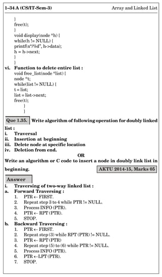 1–34 A (CS/IT-Sem-3) Array and Linked List
}
free(t);
}
void display(node *h) {
while(h != NULL) {
printf(n“/%d”, h-data);
h = h-next;
}
}
vi. Function to delete entire list :
void free_list(node *list) {
node *t;
while(list != NULL) {
t = list;
list = list-next;
free(t);
}
}
Que 1.35. Write algorithm of following operation for doubly linked
list :
i. Traversal
ii. Insertion at beginning
iii. Delete node at specific location
iv. Deletion from end.
OR
Write an algorithm or C code to insert a node in doubly link list in
beginning. AKTU 2014-15, Marks 05
Answer
i. Traversing of two-way linked list :
a. Forward Traversing :
1. PTR  FIRST.
2. Repeat step 3 to 4 while PTR != NULL.
3. Process INFO (PTR).
4. PTR  RPT (PTR).
5. STOP.
b. Backward Traversing :
1. PTR  FIRST.
2. Repeat step (3) while RPT (PTR) != NULL.
3. PTR  RPT (PTR)
4. Repeat step (5) to (6) while PTR != NULL.
5. Process INFO (PTR).
6. PTR LPT (PTR).
7. STOP.
 