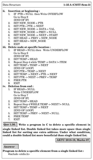 1–35 A (CS/IT-Sem-3)
Data Structure
ii. Insertion at beginning :
1. IF PTR = NULL then Write OVERFLOW
Go to Step 9
[END OF IF]
2. SET NEW_NODE = PTR
3. SET PTR = PTR - NEXT
4. SET NEW_NODE - DATA = VAL
5. SET NEW_NODE - PREV = NULL
6. SET NEW_NODE - NEXT = START
7. SET HEAD - PREV = NEW_NODE
8. SET HEAD = NEW_NODE
9. EXIT
iii. Delete node at specific location :
1. IF HEAD = NULL then Write UNDERFLOW
Go to Step 9
[END OF IF]
2. SET TEMP = HEAD
3. Repeat Step 4 while TEMP - DATA != ITEM
4. SET TEMP = TEMP - NEXT
[END OF LOOP]
5. SET PTR = TEMP - NEXT
6. SET TEMP - NEXT = PTR - NEXT
7. SET PTR - NEXT - PREV = TEMP
8. FREE PTR
9. EXIT
iv. Deletion from end :
1. IF HEAD = NULL
Write UNDERFLOW
Go to Step 7
[END OF IF]
2. SET TEMP = HEAD
3. Repeat Step 4 WHILE TEMP - NEXT != NULL
4. SET TEMP = TEMP - NEXT
[END OF LOOP]
5. SET TEMP - PREV - NEXT = NULL
6. FREE TEMP
7. EXIT
Que 1.36. Write a program in C to delete a specific element in
single linked list. Double linked list takes more space than single
linked list for sorting one extra address. Under what condition,
could a double linked list more beneficial than single linked list.
AKTU 2018-19, Marks 07
Answer
Program to delete a specific element from a single linked list :
#include stdio.h
 