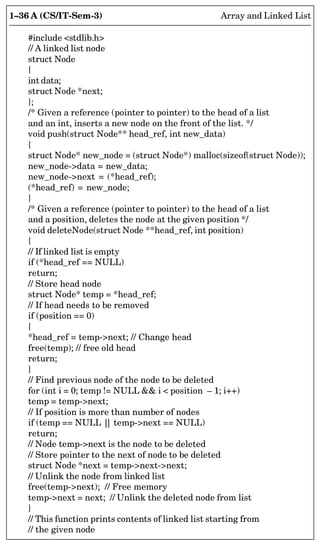 1–36 A (CS/IT-Sem-3) Array and Linked List
#include stdlib.h
// A linked list node
struct Node
{
int data;
struct Node *next;
};
/* Given a reference (pointer to pointer) to the head of a list
and an int, inserts a new node on the front of the list. */
void push(struct Node** head_ref, int new_data)
{
struct Node* new_node = (struct Node*) malloc(sizeof(struct Node));
new_node-data = new_data;
new_node-next = (*head_ref);
(*head_ref) = new_node;
}
/* Given a reference (pointer to pointer) to the head of a list
and a position, deletes the node at the given position */
void deleteNode(struct Node **head_ref, int position)
{
// If linked list is empty
if (*head_ref == NULL)
return;
// Store head node
struct Node* temp = *head_ref;
// If head needs to be removed
if (position == 0)
{
*head_ref = temp-next; // Change head
free(temp); // free old head
return;
}
// Find previous node of the node to be deleted
for (int i = 0; temp != NULL  i  position – 1; i++)
temp = temp-next;
// If position is more than number of nodes
if (temp == NULL |
| temp-next == NULL)
return;
// Node temp-next is the node to be deleted
// Store pointer to the next of node to be deleted
struct Node *next = temp-next-next;
// Unlink the node from linked list
free(temp-next); // Free memory
temp-next = next; // Unlink the deleted node from list
}
// This function prints contents of linked list starting from
// the given node
 