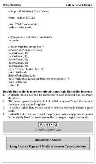 1–37 A (CS/IT-Sem-3)
Data Structure
void printList(struct Node *node)
{
while (node != NULL)
{
printf(“%d ”, node-data);
node = node-next;
}
}
/* Program to test above functions*/
int main()
{
/* Start with the empty list */
struct Node* head = NULL;
push(head, 7);
push(head, 1);
push(head, 3);
push(head, 2);
push(head, 8);
puts(“Created Linked List: ”);
printList(head);
deleteNode(head, 4);
puts(“nLinked List after Deletion at position 4: ”);
printList(head);
return 0;
}
Double linked list is more beneficial than single linked list because :
1. A double linked list can be traversed in both forward and backward
direction.
2. The delete operation in double linked list is more efficient if pointer to
the node to be deleted is given.
3. In double linked list, we can quickly insert a new node before a given
node.
4. In double linked list, we can get the previous node using previous pointer
but in singly liked list we traverse the list to get the previous node.
Circular Linked List.
Questions-Answers
Long Answer Type and Medium Answer Type Questions
 