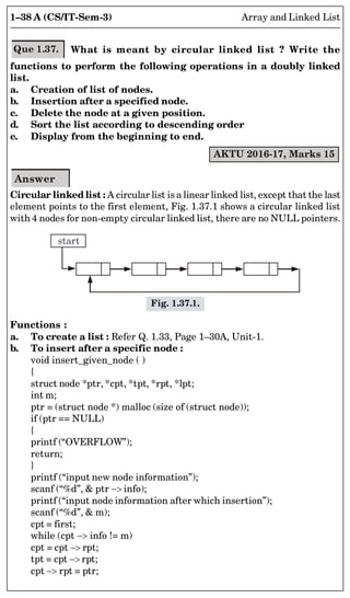 1–38 A (CS/IT-Sem-3) Array and Linked List
Que 1.37. What is meant by circular linked list ? Write the
functions to perform the following operations in a doubly linked
list.
a. Creation of list of nodes.
b. Insertion after a specified node.
c. Delete the node at a given position.
d. Sort the list according to descending order
e. Display from the beginning to end.
AKTU 2016-17, Marks 15
Answer
Circular linked list : A circular list is a linear linked list, except that the last
element points to the first element, Fig. 1.37.1 shows a circular linked list
with 4 nodes for non-empty circular linked list, there are no NULL pointers.
start
Fig. 1.37.1.
Functions :
a. To create a list : Refer Q. 1.33, Page 1–30A, Unit-1.
b. To insert after a specific node :
void insert_given_node ( )
{
struct node *ptr, *cpt, *tpt, *rpt, *lpt;
int m;
ptr = (struct node *) malloc (size of (struct node));
if (ptr == NULL)
{
printf (“OVERFLOW”);
return;
}
printf (“input new node information”);
scanf (“%d”,  ptr  info);
printf (“input node information after which insertion”);
scanf (“%d”,  m);
cpt = first;
while (cpt  info != m)
cpt = cpt  rpt;
tpt = cpt  rpt;
cpt  rpt = ptr;
 