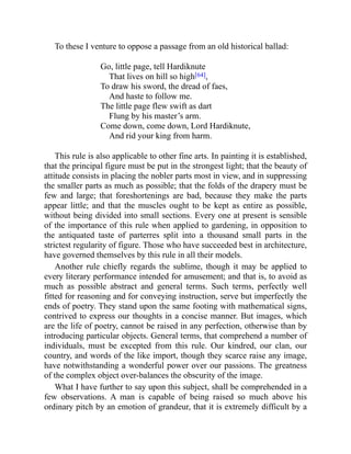 To these I venture to oppose a passage from an old historical ballad:
Go, little page, tell Hardiknute
That lives on hill so high[64],
To draw his sword, the dread of faes,
And haste to follow me.
The little page flew swift as dart
Flung by his master’s arm.
Come down, come down, Lord Hardiknute,
And rid your king from harm.
This rule is also applicable to other fine arts. In painting it is established,
that the principal figure must be put in the strongest light; that the beauty of
attitude consists in placing the nobler parts most in view, and in suppressing
the smaller parts as much as possible; that the folds of the drapery must be
few and large; that foreshortenings are bad, because they make the parts
appear little; and that the muscles ought to be kept as entire as possible,
without being divided into small sections. Every one at present is sensible
of the importance of this rule when applied to gardening, in opposition to
the antiquated taste of parterres split into a thousand small parts in the
strictest regularity of figure. Those who have succeeded best in architecture,
have governed themselves by this rule in all their models.
Another rule chiefly regards the sublime, though it may be applied to
every literary performance intended for amusement; and that is, to avoid as
much as possible abstract and general terms. Such terms, perfectly well
fitted for reasoning and for conveying instruction, serve but imperfectly the
ends of poetry. They stand upon the same footing with mathematical signs,
contrived to express our thoughts in a concise manner. But images, which
are the life of poetry, cannot be raised in any perfection, otherwise than by
introducing particular objects. General terms, that comprehend a number of
individuals, must be excepted from this rule. Our kindred, our clan, our
country, and words of the like import, though they scarce raise any image,
have notwithstanding a wonderful power over our passions. The greatness
of the complex object over-balances the obscurity of the image.
What I have further to say upon this subject, shall be comprehended in a
few observations. A man is capable of being raised so much above his
ordinary pitch by an emotion of grandeur, that it is extremely difficult by a
 