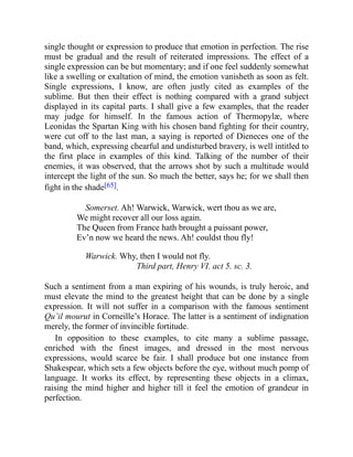 single thought or expression to produce that emotion in perfection. The rise
must be gradual and the result of reiterated impressions. The effect of a
single expression can be but momentary; and if one feel suddenly somewhat
like a swelling or exaltation of mind, the emotion vanisheth as soon as felt.
Single expressions, I know, are often justly cited as examples of the
sublime. But then their effect is nothing compared with a grand subject
displayed in its capital parts. I shall give a few examples, that the reader
may judge for himself. In the famous action of Thermopylæ, where
Leonidas the Spartan King with his chosen band fighting for their country,
were cut off to the last man, a saying is reported of Dieneces one of the
band, which, expressing chearful and undisturbed bravery, is well intitled to
the first place in examples of this kind. Talking of the number of their
enemies, it was observed, that the arrows shot by such a multitude would
intercept the light of the sun. So much the better, says he; for we shall then
fight in the shade[65].
Somerset. Ah! Warwick, Warwick, wert thou as we are,
We might recover all our loss again.
The Queen from France hath brought a puissant power,
Ev’n now we heard the news. Ah! couldst thou fly!
Warwick. Why, then I would not fly.
Third part, Henry VI. act 5. sc. 3.
Such a sentiment from a man expiring of his wounds, is truly heroic, and
must elevate the mind to the greatest height that can be done by a single
expression. It will not suffer in a comparison with the famous sentiment
Qu’il mourut in Corneille’s Horace. The latter is a sentiment of indignation
merely, the former of invincible fortitude.
In opposition to these examples, to cite many a sublime passage,
enriched with the finest images, and dressed in the most nervous
expressions, would scarce be fair. I shall produce but one instance from
Shakespear, which sets a few objects before the eye, without much pomp of
language. It works its effect, by representing these objects in a climax,
raising the mind higher and higher till it feel the emotion of grandeur in
perfection.
 