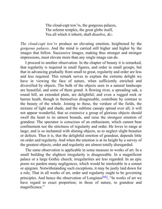 The cloud-capt tow’rs, the gorgeous palaces,
The solemn temples, the great globe itself,
Yea all which it inherit, shall dissolve, c.
The cloud-capt tow’rs produce an elevating emotion, heightened by the
gorgeous palaces. And the mind is carried still higher and higher by the
images that follow. Successive images, making thus stronger and stronger
impressions, must elevate more than any single image can do.
I proceed to another observation. In the chapter of beauty it is remarked,
that regularity is required in small figures, and order in small groups; but
that in advancing gradually from small to great, regularity and order are less
and less required. This remark serves to explain the extreme delight we
have in viewing the face of nature, when sufficiently enriched and
diversified by objects. The bulk of the objects seen in a natural landscape
are beautiful, and some of them grand. A flowing river, a spreading oak, a
round hill, an extended plain, are delightful; and even a rugged rock or
barren heath, though in themselves disagreeable, contribute by contrast to
the beauty of the whole. Joining to these, the verdure of the fields, the
mixture of light and shade, and the sublime canopy spread over all; it will
not appear wonderful, that so extensive a group of glorious objects should
swell the heart to its utmost bounds, and raise the strongest emotion of
grandeur. The spectator is conscious of an enthusiasm, which cannot bear
confinement nor the strictness of regularity and order. He loves to range at
large; and is so inchanted with shining objects, as to neglect slight beauties
or defects. Thus it is, that the delightful emotion of grandeur, depends little
on order and regularity. And when the emotion is at its height by a survey of
the greatest objects, order and regularity are almost totally disregarded.
The same observation is applicable in some measure to works of art. In a
small building the slightest irregularity is disagreeable. In a magnificent
palace or a large Gothic church, irregularities are less regarded. In an epic
poem we pardon many negligences, which would be intolerable in a sonnet
or epigram. Notwithstanding such exceptions, it may be justly laid down for
a rule, That in all works of art, order and regularity ought to be governing
principles. And hence the observation of Longinus[66], “In works of art we
have regard to exact proportion; in those of nature, to grandeur and
magnificence.”
 