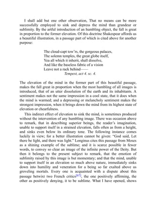 I shall add but one other observation, That no means can be more
successfully employed to sink and depress the mind than grandeur or
sublimity. By the artful introduction of an humbling object, the fall is great
in proportion to the former elevation. Of this doctrine Shakespear affords us
a beautiful illustration, in a passage part of which is cited above for another
purpose:
The cloud-capt tow’rs, the gorgeous palaces,
The solemn temples, the great globe itself,
Yea all which it inherit, shall dissolve,
And like the baseless fabric of a vision
Leave not a rack behind——
Tempest, act 4. sc. 4.
The elevation of the mind in the former part of this beautiful passage,
makes the fall great in proportion when the most humbling of all images is
introduced, that of an utter dissolution of the earth and its inhabitants. A
sentiment makes not the same impression in a cool state, that it does when
the mind is warmed; and a depressing or melancholy sentiment makes the
strongest impression, when it brings down the mind from its highest state of
elevation or chearfulness.
This indirect effect of elevation to sink the mind, is sometimes produced
without the intervention of any humbling image. There was occasion above
to remark, that in describing superior beings, the reader’s imagination,
unable to support itself in a strained elevation, falls often as from a height,
and sinks even below its ordinary tone. The following instance comes
luckily in view; for a better illustration cannot be given: “God said, Let
there be light, and there was light.” Longinus cites this passage from Moses
as a shining example of the sublime; and it is scarce possible in fewer
words, to convey so clear an image of the infinite power of the Deity. But
then it belongs to the present subject to remark, that the emotion of
sublimity raised by this image is but momentary; and that the mind, unable
to support itself in an elevation so much above nature, immediately sinks
down into humility and veneration for a being so far exalted above us
groveling mortals. Every one is acquainted with a dispute about this
passage betwixt two French critics[67], the one positively affirming, the
other as positively denying, it to be sublime. What I have opened, shows
 
