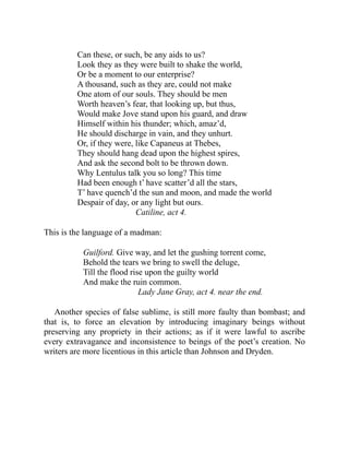 Can these, or such, be any aids to us?
Look they as they were built to shake the world,
Or be a moment to our enterprise?
A thousand, such as they are, could not make
One atom of our souls. They should be men
Worth heaven’s fear, that looking up, but thus,
Would make Jove stand upon his guard, and draw
Himself within his thunder; which, amaz’d,
He should discharge in vain, and they unhurt.
Or, if they were, like Capaneus at Thebes,
They should hang dead upon the highest spires,
And ask the second bolt to be thrown down.
Why Lentulus talk you so long? This time
Had been enough t’ have scatter’d all the stars,
T’ have quench’d the sun and moon, and made the world
Despair of day, or any light but ours.
Catiline, act 4.
This is the language of a madman:
Guilford. Give way, and let the gushing torrent come,
Behold the tears we bring to swell the deluge,
Till the flood rise upon the guilty world
And make the ruin common.
Lady Jane Gray, act 4. near the end.
Another species of false sublime, is still more faulty than bombast; and
that is, to force an elevation by introducing imaginary beings without
preserving any propriety in their actions; as if it were lawful to ascribe
every extravagance and inconsistence to beings of the poet’s creation. No
writers are more licentious in this article than Johnson and Dryden.
 