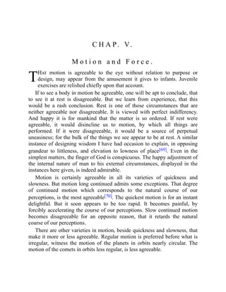 T
C H A P. V.
M o t i o n a n d F o r c e .
Hat motion is agreeable to the eye without relation to purpose or
design, may appear from the amusement it gives to infants. Juvenile
exercises are relished chiefly upon that account.
If to see a body in motion be agreeable, one will be apt to conclude, that
to see it at rest is disagreeable. But we learn from experience, that this
would be a rash conclusion. Rest is one of those circumstances that are
neither agreeable nor disagreeable. It is viewed with perfect indifferency.
And happy it is for mankind that the matter is so ordered. If rest were
agreeable, it would disincline us to motion, by which all things are
performed. If it were disagreeable, it would be a source of perpetual
uneasiness; for the bulk of the things we see appear to be at rest. A similar
instance of designing wisdom I have had occasion to explain, in opposing
grandeur to littleness, and elevation to lowness of place[69]. Even in the
simplest matters, the finger of God is conspicuous. The happy adjustment of
the internal nature of man to his external circumstances, displayed in the
instances here given, is indeed admirable.
Motion is certainly agreeable in all its varieties of quickness and
slowness. But motion long continued admits some exceptions. That degree
of continued motion which corresponds to the natural course of our
perceptions, is the most agreeable[70]. The quickest motion is for an instant
delightful. But it soon appears to be too rapid. It becomes painful, by
forcibly accelerating the course of our perceptions. Slow continued motion
becomes disagreeable for an opposite reason, that it retards the natural
course of our perceptions.
There are other varieties in motion, beside quickness and slowness, that
make it more or less agreeable. Regular motion is preferred before what is
irregular, witness the motion of the planets in orbits nearly circular. The
motion of the comets in orbits less regular, is less agreeable.
 