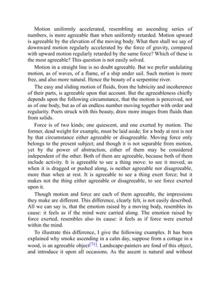 Motion uniformly accelerated, resembling an ascending series of
numbers, is more agreeable than when uniformly retarded. Motion upward
is agreeable by the elevation of the moving body. What then shall we say of
downward motion regularly accelerated by the force of gravity, compared
with upward motion regularly retarded by the same force? Which of these is
the most agreeable? This question is not easily solved.
Motion in a straight line is no doubt agreeable. But we prefer undulating
motion, as of waves, of a flame, of a ship under sail. Such motion is more
free, and also more natural. Hence the beauty of a serpentine river.
The easy and sliding motion of fluids, from the lubricity and incoherence
of their parts, is agreeable upon that account. But the agreeableness chiefly
depends upon the following circumstance, that the motion is perceived, not
as of one body, but as of an endless number moving together with order and
regularity. Poets struck with this beauty, draw more images from fluids than
from solids.
Force is of two kinds; one quiescent, and one exerted by motion. The
former, dead weight for example, must be laid aside; for a body at rest is not
by that circumstance either agreeable or disagreeable. Moving force only
belongs to the present subject; and though it is not separable from motion,
yet by the power of abstraction, either of them may be considered
independent of the other. Both of them are agreeable, because both of them
include activity. It is agreeable to see a thing move: to see it moved, as
when it is dragged or pushed along, is neither agreeable nor disagreeable,
more than when at rest. It is agreeable to see a thing exert force; but it
makes not the thing either agreeable or disagreeable, to see force exerted
upon it.
Though motion and force are each of them agreeable, the impressions
they make are different. This difference, clearly felt, is not easily described.
All we can say is, that the emotion raised by a moving body, resembles its
cause: it feels as if the mind were carried along. The emotion raised by
force exerted, resembles also its cause: it feels as if force were exerted
within the mind.
To illustrate this difference, I give the following examples. It has been
explained why smoke ascending in a calm day, suppose from a cottage in a
wood, is an agreeable object[71]. Landscape-painters are fond of this object,
and introduce it upon all occasions. As the ascent is natural and without
 