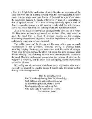 effort, it is delightful in a calm state of mind. It makes an impression of the
same sort with that of a gently-flowing river, but more agreeable, because
ascent is more to our taste than descent. A fire-work or a jet d’eau rouses
the mind more; because the beauty of force visibly exerted, is superadded to
that of upward motion. To a man reclining indolently upon a bank of
flowers, ascending smoke in a still morning is delightful. But a fire-work or
a jet d’eau rouses him from this supine posture, and puts him in motion.
A jet d’eau makes an impression distinguishable from that of a water-
fall. Downward motion being natural and without effort, tends rather to
quiet the mind than to rouse it. Upward motion, on the contrary,
overcoming the resistance of gravity, makes an impression of a great effort,
and thereby rouses and enlivens the mind.
The public games of the Greeks and Romans, which gave so much
entertainment to the spectators, consisted chiefly in exerting force,
wrestling, leaping, throwing great stones, and such like trials of strength.
When great force is exerted, the effort felt within the mind produces great
life and vivacity. The effort may be such, as in some measure to overpower
the mind. Thus the explosion of gun-powder, the violence of a torrent, the
weight of a mountain, and the crush of an earthquake, create astonishment
rather than pleasure.
No quality nor circumstance contributes more to grandeur than force,
especially as exerted by sensible beings. I cannot make this more evident
than by the following citations.
—————— Him the almighty power
Hurl’d headlong flaming from th’ ethereal sky,
With hideous ruin and combustion, down
To bottomless perdition, there to dwell
In adamantine chains and penal fire,
Who durst defy th’ Omnipotent to arms.
Paradise Lost, book 1.
 