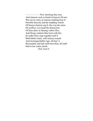 —————— Now storming fury rose,
And clamour such as heard in heaven till now
Was never; arms on armour clashing bray’d
Horrible discord, and the madding wheels
Of brazen chariots rag’d; dire was the noise
Of conflict; over head the dismal hiss
Of fiery darts in flaming vollies flew,
And flying vaulted either host with fire.
So under fiery cope together rush’d
Both battles main, with ruinous assault
And inextinguishable rage: all heav’n
Resounded; and had earth been then, all earth
Had to her centre shook.
Ibid, book 6.
 
