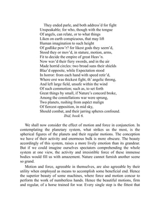 They ended parle, and both address’d for fight
Unspeakable; for who, though with the tongue
Of angels, can relate, or to what things
Liken on earth conspicuous, that may lift
Human imagination to such height
Of godlike pow’r? for likest gods they seem’d,
Stood they or mov’d, in stature, motion, arms,
Fit to decide the empire of great Heav’n.
Now wav’d their fiery swords, and in the air
Made horrid circles: two broad suns their shields
Blaz’d opposite, while Expectation stood
In horror: from each hand with speed retir’d,
Where erst was thickest fight, th’ angelic throng,
And left large field, unsafe within the wind
Of such commotion; such as, to set forth
Great things by small, if Nature’s concord broke,
Among the constellations war were sprung,
Two planets, rushing from aspéct malign
Of fiercest opposition, in mid sky,
Should combat, and their jarring spheres confound.
Ibid, book 6.
We shall now consider the effect of motion and force in conjunction. In
contemplating the planetary system, what strikes us the most, is the
spherical figures of the planets and their regular motions. The conception
we have of their activity and enormous bulk is more obscure. The beauty
accordingly of this system, raises a more lively emotion than its grandeur.
But if we could imagine ourselves spectators comprehending the whole
system at one view, the activity and irresistible force of these immense
bodies would fill us with amazement. Nature cannot furnish another scene
so grand.
Motion and force, agreeable in themselves, are also agreeable by their
utility when employed as means to accomplish some beneficial end. Hence
the superior beauty of some machines, where force and motion concur to
perform the work of numberless hands. Hence the beautiful motions, firm
and regular, of a horse trained for war. Every single step is the fittest that
 