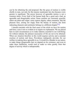 can be for obtaining the end proposed. But the grace of motion is visible
chiefly in man, not only for the reasons mentioned, but also because every
gesture is significant. The power however of agreeable motion is not a
common talent. Every limb of the human body has a good and a bad, an
agreeable and disagreeable action. Some motions are extremely graceful,
others are plain and vulgar: some express dignity, others meanness. But the
pleasure here, arising not singly from the beauty of motion, but from
indicating character and sentiment, belongs to a different chapter[72].
I should conclude with the final cause of the relish we have for motion
and force, were it not so evident as to require no explanation. We are placed
here in such circumstances as to make industry essential to our well-being;
for without industry the plainest necessaries of life are not to be obtained.
When our situation therefore in this world requires activity and a constant
exertion of motion and force, Providence indulgently provides for our
welfare in making these agreeable to us. It would be a blunder in our nature,
to make things disagreeable that we depend on for existence; and even to
make them indifferent, would tend to make us relax greatly from that
degree of activity which is indispensable.
 