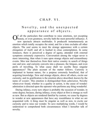 O
C H A P. V I .
N o v e l t y , a n d t h e u n e x p e c t e d
a p p e a r a n c e o f o b j e c t s .
F all the particulars that contribute to raise emotions, not excepting
beauty, or even greatness, novelty hath the most powerful influence. A
new spectacle attracts multitudes. It produceth instantaneously an
emotion which totally occupies the mind, and for a time excludes all other
objects. The soul seems to meet the strange appearance with a certain
elongation of itself; and all is hushed in close contemplation. In some
instances, there is perceived a degree of agony, attended with external
symptoms extremely expressive. Conversation among the vulgar never is
more interesting, than when it runs upon strange objects and extraordinary
events. Men tear themselves from their native country in search of things
rare and new; and curiosity converts into a pleasure, the fatigues, and even
perils of travelling. To what cause shall we ascribe these singular
appearances? The plain account of the matter follows. Curiosity is
implanted in human nature, for a purpose extremely beneficial, that of
acquiring knowledge. New and strange objects, above all others, excite our
curiosity; and its gratification is the emotion above described, known by the
name of wonder. This emotion is distinguished from admiration. Novelty
where-ever found, whether in a quality or action, is the cause of wonder:
admiration is directed upon the operator who performs any thing wonderful.
During infancy, every new object is probably the occasion of wonder, in
some degree; because, during infancy, every object at first is strange as well
as new. But as objects are rendered familiar by custom, we cease by degrees
to wonder at new appearances that have any resemblance to what we are
acquainted with. A thing must be singular as well as new, to excite our
curiosity and to raise our wonder. To save multiplying words, I would be
understood to comprehend both circumstances when I hereafter talk of
novelty.
 