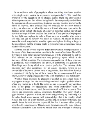 In an ordinary train of perceptions where one thing introduces another,
not a single object makes its appearance unexpectedly[73]. The mind thus
prepared for the reception of its objects, admits them one after another
without perturbation. But when a thing breaks in unexpectedly and without
the preparation of any connection, it raises a singular emotion known by the
name of surprise. This emotion may be produced by the most familiar
object, as when one accidentally meets a friend who was reported to be
dead; or a man in high life, lately a beggar. On the other hand, a new object,
however strange, will not produce this emotion if the spectator be prepared
for the fight. An elephant in India will not surprise a traveller who goes to
see one; and yet its novelty will raise his wonder. An Indian in Britain
would be much surprised to stumble upon an elephant feeding at large in
the open fields; but the creature itself, to which he was accustomed, would
not raise his wonder.
Surprise thus in several respects differs from wonder. Unexpedtedness is
the cause of the former emotion: novelty is the cause of the latter. Nor differ
they less in their nature and circumstances, as will be explained by and by.
With relation to one circumstance they perfectly agree, which is the
shortness of their duration. The instantaneous production of these emotions
in perfection, may contribute to this effect, in conformity to a general law,
That things soon decay which soon come to perfection. The violence of the
emotions may also contribute; for an ardent emotion, which is not
susceptible of increase, cannot have a long course. But their short duration
is occasioned chiefly by that of their causes. We are soon reconciled to an
object, however unexpected; and novelty soon degenerates into familiarity.
Whether these emotions be pleasant or painful, is not a clear point. It
may appear strange, that our own feelings and their capital qualities should
afford any matter for a doubt. But when we are ingrossed by any emotion,
there is no place for speculation; and when sufficiently calm for
speculation, it is not easy to recal the emotion with sufficient accuracy. New
objects are sometimes terrible, sometimes delightful. The terror which a
tyger inspires is greatest at first, and wears off gradually by familiarity. On
the other hand, even women will acknowledge, that it is novelty which
pleases the most in a new fashion. At this rate, it should be thought, that
wonder is not in itself pleasant or painful, but that it assumes either quality
according to circumstances. This doctrine, however plausible, must not pass
without examination. And when we reflect upon the principle of curiosity
 