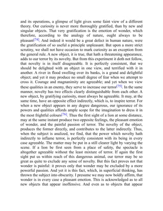 and its operations, a glimpse of light gives some faint view of a different
theory. Our curiosity is never more thoroughly gratified, than by new and
singular objects. That very gratification is the emotion of wonder, which
therefore, according to the analogy of nature, ought always to be
pleasant[74]. And indeed it would be a great defect in human nature, were
the gratification of so useful a principle unpleasant. But upon a more strict
scrutiny, we shall not have occasion to mark curiosity as an exception from
the general rule. A new object, it is true, that hath a threatening appearance,
adds to our terror by its novelty. But from this experiment it doth not follow,
that novelty is in itself disagreeable. It is perfectly consistent, that we
should be delighted with an object in one view, and terrified with it in
another. A river in flood swelling over its banks, is a grand and delightful
object; and yet it may produce no small degree of fear when we attempt to
cross it. Courage and magnanimity are agreeable; and yet when we view
these qualities in an enemy, they serve to increase our terror[75]. In the same
manner, novelty has two effects clearly distinguishable from each other. A
new object, by gratifying curiosity, must always be agreeable. It may, at the
same time, have an opposite effect indirectly, which is, to inspire terror. For
when a new object appears in any degree dangerous, our ignorance of its
powers and qualities affords ample scope for the imagination to dress it in
the most frightful colours[76]. Thus the first sight of a lion at some distance,
may at the same instant produce two opposite feelings, the pleasant emotion
of wonder, and the painful passion of terror. The novelty of the object,
produces the former directly, and contributes to the latter indirectly. Thus,
when the subject is analized, we find, that the power which novelty hath
indirectly to inflame terror, is perfectly consistent with its being in every
case agreeable. The matter may be put in a still clearer light by varying the
scene. If a lion be first seen from a place of safety, the spectacle is
altogether agreeable without the least mixture of terror. If again the first
sight put us within reach of this dangerous animal, our terror may be so
great as quite to exclude any sense of novelty. But this fact proves not that
wonder is painful: it proves only that wonder may be excluded by a more
powerful passion. And yet it is this fact, which, in superficial thinking, has
thrown the subject into obscurity. I presume we may now boldly affirm, that
wonder is in every case a pleasant emotion. This is acknowledged as to all
new objects that appear inoffensive. And even as to objects that appear
 
