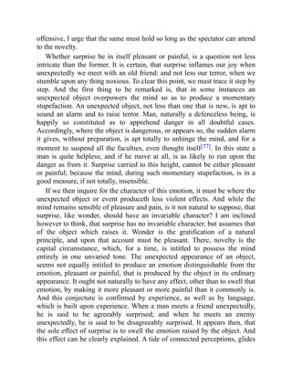 offensive, I urge that the same must hold so long as the spectator can attend
to the novelty.
Whether surprise be in itself pleasant or painful, is a question not less
intricate than the former. It is certain, that surprise inflames our joy when
unexpectedly we meet with an old friend: and not less our terror, when we
stumble upon any thing noxious. To clear this point, we must trace it step by
step. And the first thing to be remarked is, that in some instances an
unexpected object overpowers the mind so as to produce a momentary
stupefaction. An unexpected object, not less than one that is new, is apt to
sound an alarm and to raise terror. Man, naturally a defenceless being, is
happily so constituted as to apprehend danger in all doubtful cases.
Accordingly, where the object is dangerous, or appears so, the sudden alarm
it gives, without preparation, is apt totally to unhinge the mind, and for a
moment to suspend all the faculties, even thought itself[77]. In this state a
man is quite helpless; and if he move at all, is as likely to run upon the
danger as from it. Surprise carried to this height, cannot be either pleasant
or painful; because the mind, during such momentary stupefaction, is in a
good measure, if not totally, insensible.
If we then inquire for the character of this emotion, it must be where the
unexpected object or event produceth less violent effects. And while the
mind remains sensible of pleasure and pain, is it not natural to suppose, that
surprise, like wonder, should have an invariable character? I am inclined
however to think, that surprise has no invariable character, but assumes that
of the object which raises it. Wonder is the gratification of a natural
principle, and upon that account must be pleasant. There, novelty is the
capital circumstance, which, for a time, is intitled to possess the mind
entirely in one unvaried tone. The unexpected appearance of an object,
seems not equally intitled to produce an emotion distinguishable from the
emotion, pleasant or painful, that is produced by the object in its ordinary
appearance. It ought not naturally to have any effect, other than to swell that
emotion, by making it more pleasant or more painful than it commonly is.
And this conjecture is confirmed by experience, as well as by language,
which is built upon experience. When a man meets a friend unexpectedly,
he is said to be agreeably surprised; and when he meets an enemy
unexpectedly, he is said to be disagreeably surprised. It appears then, that
the sole effect of surprise is to swell the emotion raised by the object. And
this effect can be clearly explained. A tide of connected perceptions, glides
 