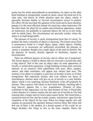 gently into the mind, and produceth no perturbation. An object on the other
hand breaking in unexpectedly, sounds an alarm, rouses the mind out of its
calm state, and directs its whole attention upon the object, which, if
agreeable, becomes doubly so. Several circumstances concur to produce
this effect. On the one hand, the agitation of the mind and its keen attention,
prepare it in the most effectual manner for receiving a deep impression. On
the other hand, the object by its sudden and unforeseen appearance, makes
an impression, not gradually as expected objects do, but as at one stroke
with its whole force. The circumstances are precisely similar, where the
object is in itself disagreeable.
The pleasure of novelty is easily distinguished from that of variety. To
produce the latter, a plurality of objects is necessary. The former arises from
a circumstance found in a single object. Again, where objects, whether
coexistent or in succession, are sufficiently diversified, the pleasure of
variety is complete, though every single object of the train be familiar. But
the pleasure of novelty, directly opposite to familiarity, requires no
diversification.
There are different degrees of novelty, and its effects are in proportion.
The lowest degree is found in objects that are surveyed a second time after
a long interval. That in this case an object takes on some appearance of
novelty, is certain from experience. A large building of many parts variously
adorned, or an extensive field embellished with trees, lakes, temples,
statues, and other ornaments, will appear new oftener than once. The
memory of an object so complex is soon lost; of its parts at least, or of their
arrangement. But experience teaches, that even without any decay of
remembrance, absence alone will give an air of novelty to a once familiar
object; which is not surprising, because familiarity wears off gradually by
absence. Thus a person with whom we have been intimate, returning after a
long interval, appears like a new acquaintance. Distance of place
contributes to this appearance, not less than distance of time. A friend after
a short absence in a remote country, has the same air of novelty as if he had
returned after a longer interval from a place nearer home. The mind forms a
connection betwixt him and the remote country, and bestows upon him the
singularity of the objects he has seen. When two things equally new and
singular are presented, the spectator balances betwixt them. But when told
that one of them is the product of a distant quarter of the world, he no
longer hesitates, but clings to this as the more singular. Hence the
 