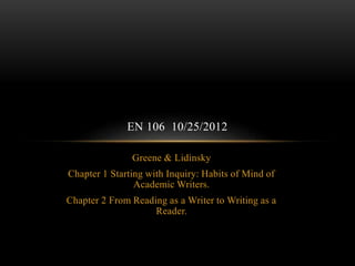 Greene & Lidinsky
Chapter 1 Starting with Inquiry: Habits of Mind of
Academic Writers.
Chapter 2 From Reading as a Writer to Writing as a
Reader.
EN 106 10/25/2012
 
