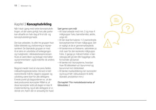 11 Biblioteket i City
Kapitel 3 Konceptudvikling
Når I skal i gang med selve konceptudvik-
lingen, vil det være givtigt, hvis alle parter
kan afsætte en halv dag af til et idé -og
konceptudviklingsmøde.
Der kan arbejdes i to eller tre grupper hvor
både bibliotek og cityforening er repræ-
senteret. De blandede grupper er med
til at sikre en udvidelse af tankegangen
og muligheder i idéskabelsesprocessen.
Husk at være åben og bidrage med idéer
og kommentarer- også indenfor de andres
områder.
Begynd mødet med at vise jeres fælles
målsætningsbeskrivelse. Derved vil det
overordnede mål for dagens opgaver og
udvikling være klart for alle deltagere.
Eneste punkt på dagsordenen er, at der
skal produceres koncepter. Målet er, at
disse koncepter sidst på dagen er klar til
implementering, og at alle deltagere er vi-
dende om, hvem der er ansvarlig for hvad.
Sæt gerne som mål
– At I skal arbejde med min. 2 og max 4
målgrupper f.eks. børnefamilier, ældre,
unge etc
– At der skal formuleres 1-2 overordnede
konceptrammer til hver målgruppe. Det
er vigtigt, at de er gennemarbejdede.
– At bestemme en frekvens i aktiviteter pr.
mdr. over for den konkrete målgruppe.
F.eks. 2 gange pr. måned holder vi bør-
nebogscafé på den lille hyggelige cafe,
for kvinder på barsel.
– At tænke ind i koncepterne, hvordan
I kan få biblioteket ud i byrummet og
byrummet ind i biblioteket.
– At tænke markedsføring ind i konceptet
og brug et felt i idésudukoen til dette
(kanaler, produktion mm.)
(Se kapitel 7 for metodebeskrivelse af
Idesuduko. )
 