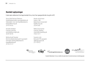 22 Biblioteket i City
Kontakt oplysninger
I skal være velkomne til at tage kontakt til os, hvis I har spørgsmål eller brug for et fif
Anne Sofie Persson Petersen
Udviklingskonsulent og projektleder på
’biblioteket i city’, Herning Bibliotekerne
bibasp@herning.dk
24 93 43 65
Annette Hindkjær
Citychef i Herning
annette@herningcity.dk
28 89 58 90
Bettina Aude Parastar
Kommunikationskonsulent og projekt-
tovholder, Kolding Bibliotekerne
beap@kolding.dk
29 33 31 21
Henrik Jochumsen
Lektor v. IVA,
Københavns Universitet
hjo@hum.ku.dk
32341540
Mette Schumacher
Citychef i Kolding
citychef@citykolding.dk
7553 1311
Susanne Juhl
Konsulent PEJ gruppen
sj@pejgruppen.dk
2711 8912
Projektet Biblioteket i City var støttet af puljemidler fra Kulturstyrelsens Udviklingspulje
 