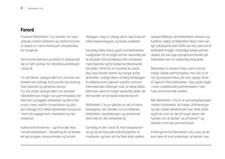 3 Biblioteket i City
Forord
Projektet Biblioteket i City handler om sam-
arbejde mellem bibliotek og cityforening for
at skabe en mere interessant cityoplevelse
for borgerne.
Hermed tematiserer projektet to spørgsmål,
der er helt centrale for biblioteksudviklingen
i disse år.
For det første, spørgsmålet om, hvordan bib-
lioteket kan bidrage til en positiv byudvikling
med levende og attraktive byrum.
For det andet, spørgsmålet om, hvordan
biblioteket kan indgå i nye partnerskaber, der
dels kan synliggøre biblioteket og åbne det
endnu mere overfor omverdenen og dels
kan bidrage til at tilføre biblioteket ressourcer
i form af engagement, inspiration og nye
relationer.
Kulturinstitutionernes – og herunder ikke
mindst bibliotekets – betydning for at tiltræk-
ke nye borgere, virksomheder og turister
tillægges i dag en stadig større værdi blandt
både byplanlæggere og lokale politikere.
Samtidig rettes fokus også mod bibliotekets
muligheder for at indgå som en væsentlig del
af arbejdet med at etablere eller reetablere
mere levende og for borgerne interessante
bymidter. Dette for at modvirke en udvik-
ling, hvor handel, events og mange andre
aktiviteter i stadigt større omfang henlægges
til indkøbscentre placeret udenfor centrum.
Internationale erfaringer viser, at netop biblio-
teket kan være en meget væsentlig aktør, når
det handler om at skabe levende byrum.
Biblioteket i City er således en del af større
bevægelse, der handler om at indtænke
biblioteket i byudviklingen og anerkende
dets rolle for den attraktive by.
Samtidig er det i disse år, hvor besparelser-
ne på de kommunale kulturbudgetter er
markante, og hvor der fra flere sider sættes
spørgsmålstegn ved bibliotekets relevans og
funktion, vigtigt at biblioteket bliver mere syn-
ligt i lokalsamfundet. Dette kan bl.a. ske ved at
biblioteket indgår i forskellige lokale partner-
skaber, der kan øge opmærksomheden på
biblioteket som en væsentlig lokal aktør.
Biblioteket er bestemt ikke uvant med at
indgå i lokale partnerskaber, men der er et
nyt og skærpet fokus på, hvor vigtige disse
er, ligesom flere biblioteker i dag også indgår
i mere utraditionelle partnerskaber med
f.eks. kommercielle aktører.
Når Biblioteket i City er et samarbejdsprojekt
mellem biblioteket, de lokale cityforeninger
og den lokale detailhandel, kan dette altså
også ses som en del af noget større, der
handler om at tænke ”ud af boksen” og
arbejde med nye partnerskaber.
Erfaringerne fra Biblioteket i City viser, at der
kan være et stort potentiale i at tænke i nye
 