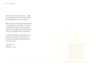 4 Biblioteket i City
baner og nedbryde gamle barriere – både
for biblioteket og for byen. For både bibliote-
ket og detailhandlen vil den levende by.
Men erfaringerne viser også, at samarbejdet
er forbundet med udfordringer, da bibliotek
og detailhandel repræsenterer forskellige
verdner med forskellige prioriteter, forskellige
kulturer og forskellige måder at arbejde på.
For at gøre fremtidigt samarbejde lettere at
gå til, har vi udarbejdet denne pjece med
erfaringer, eksempler på fælles aktiviteter,
tips og gode råd.
Henrik Jochumsen
Lektor v. IVA,
Københavns Universitet
 