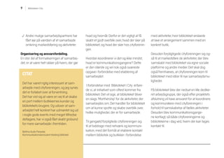 9 Biblioteket i City
p Andre mulige samarbejdspartnere har
fået øje på værdien af et samarbejde
omkring markedsføring og aktiviteter.
Organisering og ansvarsfordeling.
En stor del af formaliseringen af samarbej-
det, er at være helt sikker på hvem, der gør
hvad og hvornår. Derfor er det vigtigt at få
skabt et godt overblik over, hvad der sker på
biblioteket, og hvad der sker hos cityforenin-
gen.
Hvordan koordinerer vi det og ikke mindst,
hvad er kommunikationsgangene? Dette
er den største og vel nok også sværeste
opgave i forbindelse med etablering af
samarbejdet.
I forbindelse med Biblioteket i City erfare-
de vi, at initiativet som oftest kommer fra
biblioteket. Det vil sige, at biblioteket bliver
en slags ’Morthership’ for de aktiviteter, der
samarbejdes om. Det handler for biblioteket
om at kunne spotte og skabe overblik over,
hvilke muligheder, der er for samarbejde.
Til gengæld forpligtede cityforeningen sig
til at biddrage med netværk og kommuni-
kation, med det formål at etablere kontakt
mellem bibliotek og butikker i forbindelse
med aktiviteter, hvor biblioteket ønskede
at lave et arrangement sammen med en
konkret butik.
Desuden forpligtigede cityforeningen sig og-
så til at markedsføre de aktiviteter, der blev
samskabt med biblioteket via egne sociale
platforme og andre medier. Det skal dog
også fremhæves, at cityforeningen kom til
biblioteket med idéer til nye samarbejdsmu-
ligheder.
På biblioteket blev der nedsat en lille dedike-
ret arbejdsgruppe, der også efter projektets
afslutning vil have ansvaret for at koordinere
og kommunikere med cityforeningen i
forhold til samskabelse af fælles aktiviteter.
Desuden blev kommunikationsgange-
ne kortlagt, så både cityforeningerne og
bibliotekerne i dag ved, hvem der kan tages
kontakt til.
CITAT
Det har været rigtig interessant at sam-
arbejde med cityforeningen, og jeg synes
det er forløbet over al forventning.
Det har vist sig at være en vej til at skabe
en port mellem butikkernes kunder og
bibliotekets brugere. Og udover at sam-
arbejdet helt konkret har udmøntet sig ud
i nogle gode events med meget tilfredse
deltagere, har vi også fået skabt grobund
for mere samarbejde i fremtiden.
Bettina Aude Parastar,
Kommunikationskonsulent Kolding bibliotek
 