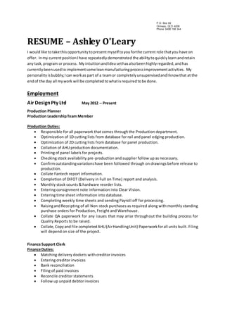RESUME – Ashley O'Leary 
I would like to take this opportunity to present myself to you for the current role that you have on 
offer. In my current position I have repeatedly demonstrated the ability to quickly learn and retain 
any task, program or process. My intuition and idea set has also been highly regarded, and has 
currently been used to implement some lean manufacturing process improvement activities. My 
personality is bubbly; I can work as part of a team or completely unsupervised and I know that at the 
end of the day all my work will be completed to what is required to be done. 
Employment 
Air Design Pty Ltd May 2012 – Present 
Production Planner 
Production Leadership Team Member 
Production Duties: 
 Responsible for all paperwork that comes through the Production department. 
 Optimization of 1D cutting lists from database for rail and panel edging production. 
 Optimization of 2D cutting lists from database for panel production. 
 Collation of AHU production documentation. 
 Printing of panel labels for projects. 
 Checking stock availability pre-production and supplier follow up as necessary. 
 Confirm outstanding variations have been followed through on drawings before release to 
production. 
 Collate Fantech report information. 
 Completion of DIFOT (Delivery in Full on Time) report and analysis. 
 Monthly stock counts & hardware reorder lists. 
 Entering consignment note information into Clear Vision. 
 Entering time sheet information into database. 
 Completing weekly time sheets and sending Payroll off for processing. 
 Raising and Receipting of all Non-stock purchases as required along with monthly standing 
purchase orders for Production, Freight and Warehouse. 
 Collate QA paperwork for any issues that may arise throughout the building process for 
Quality Reports to be raised. 
 Collate, Copy and File completed AHU (Air Handling Unit) Paperwork for all units built. Filing 
will depend on size of the project. 
Finance Support Clerk 
Finance Duties: 
 Matching delivery dockets with creditor invoices 
 Entering creditor invoices 
 Bank reconciliation 
 Filing of paid invoices 
 Reconcile creditor statements 
 Follow up unpaid debtor invoices 
P.O. Box 62 
Ormeau, QLD 4208 
Phone 0408 156 344 
 