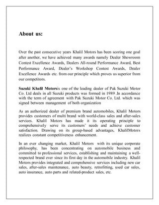 About us:
Over the past consecutive years Khalil Motors has been scoring one goal
after another, we have achieved many awards namely Dealer Showroom
Contest Excellence Awards, Dealers All-round Performance Award, Best
Performance Award, Dealer’s Workshop Contest Awards, Dealer
Excellence Awards etc. from our principle which proves us superior from
our competitors.
Suzuki Khalil Motorsis one of the leading dealer of Pak Suzuki Motor
Co. Ltd deals in all Suzuki products was formed in 1989 .In accordance
with the term of agreement with Pak Suzuki Motor Co. Ltd. which was
signed between management of both organization
As an authorized dealer of premium brand automobiles, Khalil Motors
provides customers of multi brand with world-class sales and after-sales
services. Khalil Motors has made it its operating principle to
comprehensively serve its customers’ needs and achieve customer
satisfaction. Drawing on its group-based advantages, KhalilMotors
realizes constant competitiveness enhancement.
In an ever changing market, Khalil Motors with its unique corporate
philosophy, has been concentrating on automobile business and
committed to professional services, establishing and maintaining a well-
respected brand ever since its first day in the automobile industry. Khalil
Motors provides integrated and comprehensive services including new car
sales, after-sales maintenance, auto beauty, retrofitting, used car sales,
auto insurance, auto parts and related-product sales, etc.
 