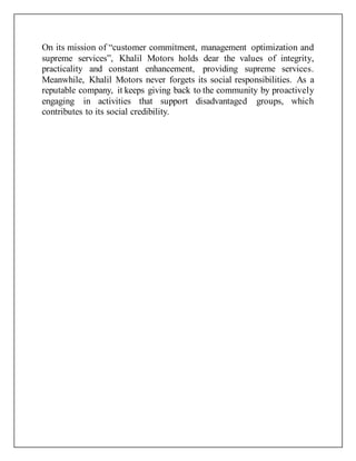 On its mission of “customer commitment, management optimization and
supreme services”, Khalil Motors holds dear the values of integrity,
practicality and constant enhancement, providing supreme services.
Meanwhile, Khalil Motors never forgets its social responsibilities. As a
reputable company, it keeps giving back to the community by proactively
engaging in activities that support disadvantaged groups, which
contributes to its social credibility.
 
