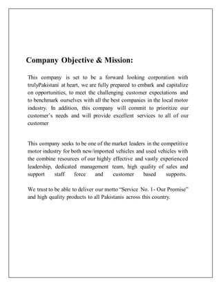 Company Objective & Mission:
This company is set to be a forward looking corporation with
trulyPakistani at heart, we are fully prepared to embark and capitalize
on opportunities, to meet the challenging customer expectations and
to benchmark ourselves with all the best companies in the local motor
industry. In addition, this company will commit to prioritize our
customer’s needs and will provide excellent services to all of our
customer
This company seeks to be one of the market leaders in the competitive
motor industry for both new/imported vehicles and used vehicles with
the combine resources of our highly effective and vastly experienced
leadership, dedicated management team, high quality of sales and
support staff force and customer based supports.
We trust to be able to deliver our motto “Service No. 1- Our Promise”
and high quality products to all Pakistanis across this country.
 