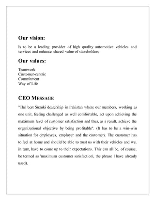 Our vision:
Is to be a leading provider of high quality automotive vehicles and
services and enhance shared value of stakeholders
Our values:
Teamwork
Customer-centric
Commitment
Way of Life
CEO MESSAGE
"The best Suzuki dealership in Pakistan where our members, working as
one unit, feeling challenged as well comfortable, act upon achieving the
maximum level of customer satisfaction and thus, as a result, achieve the
organizational objective by being profitable". (It has to be a win-win
situation for employees, employer and the customers. The customer has
to feel at home and should be able to trust us with their vehicles and we,
in turn, have to come up to their expectations. This can all be, of course,
be termed as 'maximum customer satisfaction', the phrase I have already
used).
 