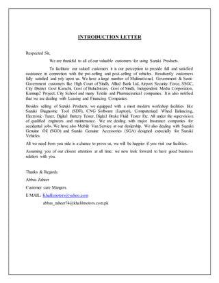 INTRODUCTION LETTER
Respected Sir,
We are thankful to all of our valuable customers for using Suzuki Products.
To facilitate our valued customers it is our perception to provide full and satisfied
assistance in connection with the pre-selling and post-selling of vehicles. Resultantly customers
fully satisfied and rely upon us. We have a large number of Multinational, Government & Semi-
Government customers like High Court of Sindh, Allied Bank Ltd, Airport Security Force, SSGC,
City District Govt Karachi, Govt of Baluchistan, Govt of Sindh, Independent Media Corporation,
Kannup2 Project, City School and many Textile and Pharmaceutical companies. It is also notified
that we are dealing with Leasing and Financing Companies.
Besides selling of Suzuki Products, we equipped with a most modern workshop facilities like
Suzuki Diagnostic Tool (SDT), CNG Software (Laptop), Computerized Wheel Balancing,
Electronic Tuner, Digital Battery Tester, Digital Brake Fluid Tester Etc. All under the supervision
of qualified engineers and maintenance. We are dealing with major Insurance companies for
accidental jobs. We have also Mobile Van Service at our dealership. We also dealing with Suzuki
Genuine Oil (SGO) and Suzuki Genuine Accessories (SGA) designed especially for Suzuki
Vehicles.
All we need from you side is a chance to prove us, we will be happier if you visit our facilities.
Assuming you of our closest attention at all time, we now look forward to have good business
relation with you.
Thanks & Regards
Abbas Zaheer
Customer care Mangers.
E MAIL: Khalil.motors@yahoo.com
abbas_zaheer74@khalilmotors.com.pk
 