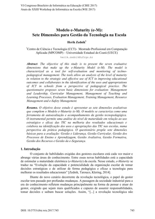 Modelo e-Maturity (e-M):
Sete Dimensões para Gestão da Tecnologia na Escola
Herik Zednik1
1
Centro de Ciência e Tecnologia (CCT)- Mestrado Profissional em Computação
Aplicada (MPCOMP) – Universidade Estadual do Ceará (UECE)
herik.zednik@ufrgs.br
Abstract. The objective of this study is to present the seven evaluative
dimensions that make up the e-Maturity Model (e-M). The model is
characterized as a tool for self-evaluation and monitoring of techno-
pedagogical management. The tools allow an analysis of the level of maturity
in relation to the strategic and effective use of ICT in improving educational
outcomes and collaborates in the identification of the uses and appropriations
of ICT in schools from a perspective of pedagogical practice. The
questionnaire proposes seven basic dimensions for evaluation: Management
and Leadership, Curricular Management, Management of Teaching and
Learning Processes, Evaluation Management, Training Management, Resource
Management and e-Safety Management.
Resumo. O objetivo desse estudo é apresentar as sete dimensões avaliativas
que compõem o Modelo e-Maturity (e-M). O modelo se caracteriza como uma
ferramenta de autoavaliação e acompanhamento da gestão tecnopedagógica.
O instrumental permite uma análise do nível de maturidade em relação ao uso
estratégico e eficaz das TIC na melhoria dos resultados educacionais e
colabora na identificação dos usos e apropriações das TIC nas escolas, numa
perspectiva da prática pedagógica. O questionário propõe sete dimensões
básicas para a avaliação: Gestão e Liderança, Gestão Curricular, Gestão dos
Processos de Ensino e Aprendizagem, Gestão Avaliativa, Gestão Formativa,
Gestão dos Recursos e Gestão da e-Segurança.
1. Introdução
O conjunto de habilidades exigidas dos gestores escolares está cada vez maior e
abrange várias áreas do conhecimento. Entre essas novas habilidades está a capacidade
de estimular a maturidade eletrônica (e-Maturity) da escola. Nesse estudo, e-Maturity se
traduz na “Evolução da capacidade e potencialidade da organização escolar de tomar
decisões estratégicas e de utilizar de forma pedagógica e eficaz a tecnologia para
melhorar os resultados educacionais” [Zednik, Tarouco, Klering, 2014].
Diante do novo cenário decorrente da revolução tecnológica, o papel do gestor
escolar tem passado por profundas mudanças. A passagem da sociedade industrial para a
era do conhecimento refletem mudanças principalmente na forma de pensar e atuar do
gestor, exigindo que sejam mais qualificados e capazes de assumir responsabilidades,
tomar decisões e saibam buscar soluções. Assim, “[...] a revolução tecnológica não
DOI: 10.5753/cbie.wie.2017.745 745
Anais do XXIII Workshop de Informática na Escola (WIE 2017)
VI Congresso Brasileiro de Informática na Educação (CBIE 2017)
 