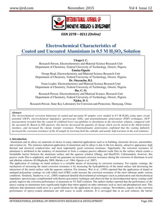 www.ijird.com November, 2015 Vol 4 Issue 12
INTERNATIONAL JOURNAL OF INNOVATIVE RESEARCH & DEVELOPMENT Page 206
Electrochemical Characteristics of
Coated and Uncoated Aluminium in 0.5 M H2SO4 Solution
1. Introduction
Aluminium and its alloys are materials of choice in many industrial applications such as in building, electronic devices, automobiles,
and aviation etc. The immense industrial application of aluminium and its alloys is due to the low density, attractive appearance, high
thermal and electrical conductivities and most importantly good corrosion resistance. Importantly, the corrosion resistance of
aluminum is attributed to the tendency of aluminium to form a compact passive adherent oxide film on the surface which creates a
formidable barrier between the aluminum surface and the aqueous solution (Zhang, and Hua2010). Unfortunately, however, this
passive oxide film is amphoteric and would not guarantee an increased corrosion resistance during the corrosion of aluminum in acid
and alkaline solutions (El-Maghraby 2009, Hurlen et al. 1984, Oguzie et al. 2007).
The application of coatings on metal surfaces is a veritable means of increasing its corrosion resistance. For organic coatings, the
mechanism of increasing the metal corrosion resistance is by increasing the hydrophobicity of the metal surface and decreasing the
interaction of the metal surface with the aqueous solution. For instance, Wei et al., (1995) reported that the application of doped or
undoped polyaniline coatings on cold rolled steel (CRS) could increase the corrosion resistance of the steel substrate under various
conditions. Similarly, Stankovic et al., (2005) employed detailed electrochemical techniques (such as polarization and electrochemical
impedance spectroscopy) complimented with thermo gravimetric technique and observed that an electrodeposited epoxy coating could
greatly improve the corrosion performance of aluminum in 3% NaCl solution. The authors further reported that the performance of the
epoxy coating on aluminium were significantly higher than when applied on other substrates such as steel and phosphatized steel. This
indicates that aluminum could serve as a good substrate for the application of epoxy coatings. Nevertheless, reports on the corrosion
performance of epoxy–coated aluminum are still scarce in acidic solutions. It is envisaged that in an acid solution, the barrier
ISSN 2278 – 0211 (Online)
Ukaga I. C.
Research Person, Electrochemistry and Material Science Research Unit
Department of Chemistry, Federal University of Technology, Owerri, Nigeria
Emeka Oguzie
Group Head, Electrochemistry and Material Science Research Unit
Department of Chemistry, Federal University of Technology, Owerri, Nigeria
Dr. Onyeachu, B.I.
Team Leader, Electrochemistry and Material Science Research Unit
Department of Chemistry, Federal University of Technology, Owerri, Nigeria
Ibe, C. O.
Research Person, Electrochemistry and Material Science, Research Unit
Department of Chemistry, Federal University of Technology, Owerri, Nigeria
Njoku, D. I.
Research Person, State Key Laboratory for Corrosion and Protection, Shenyang, China
Abstract:
The electrochemical corrosion behaviour of coated and uncoated Al samples were studied in 0.5 M H2SO4 using open circuit
potential (OCP), electrochemical impedance spectroscopy (EIS), and potentiodynamic polarization (PDP) techniques. OCP
measurement revealed that the coated Al exhibited lower susceptibility to dissolution in the electrolyte solution, compared with
the uncoated Al. Based on EIS analysis; this barrier decreased the quantity of charge which can be stored in the Al/electrolyte
interface, and increased the charge transfer resistance. Potentiodynamic polarization confirmed that the coating definitely
increased the corrosion resistance of the Al sample by lowering both the cathodic and anodic half reactions in the acid solutions.
 