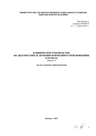 1
КЛИНИЧЕСКОЕ РУКОВОДСТВО
ПО ДИАГНОСТИКЕ И ЛЕЧЕНИЮ КОРОНАВИРУСНОЙ ИНФЕКЦИИ
(COVID-19)
(Версия 5)
для всех уровней здравоохранения
Бишкек - 2021
МИНИСТЕРСТВО ЗДРАВООХРАНЕНИЯ И СОЦИАЛЬНОГО РАЗВИТИЯ
КЫРГЫЗСКОЙ РЕСПУБЛИКИ
Приложение 1
к приказу МЗ КР №
от “__” апреля 2021 г.
 