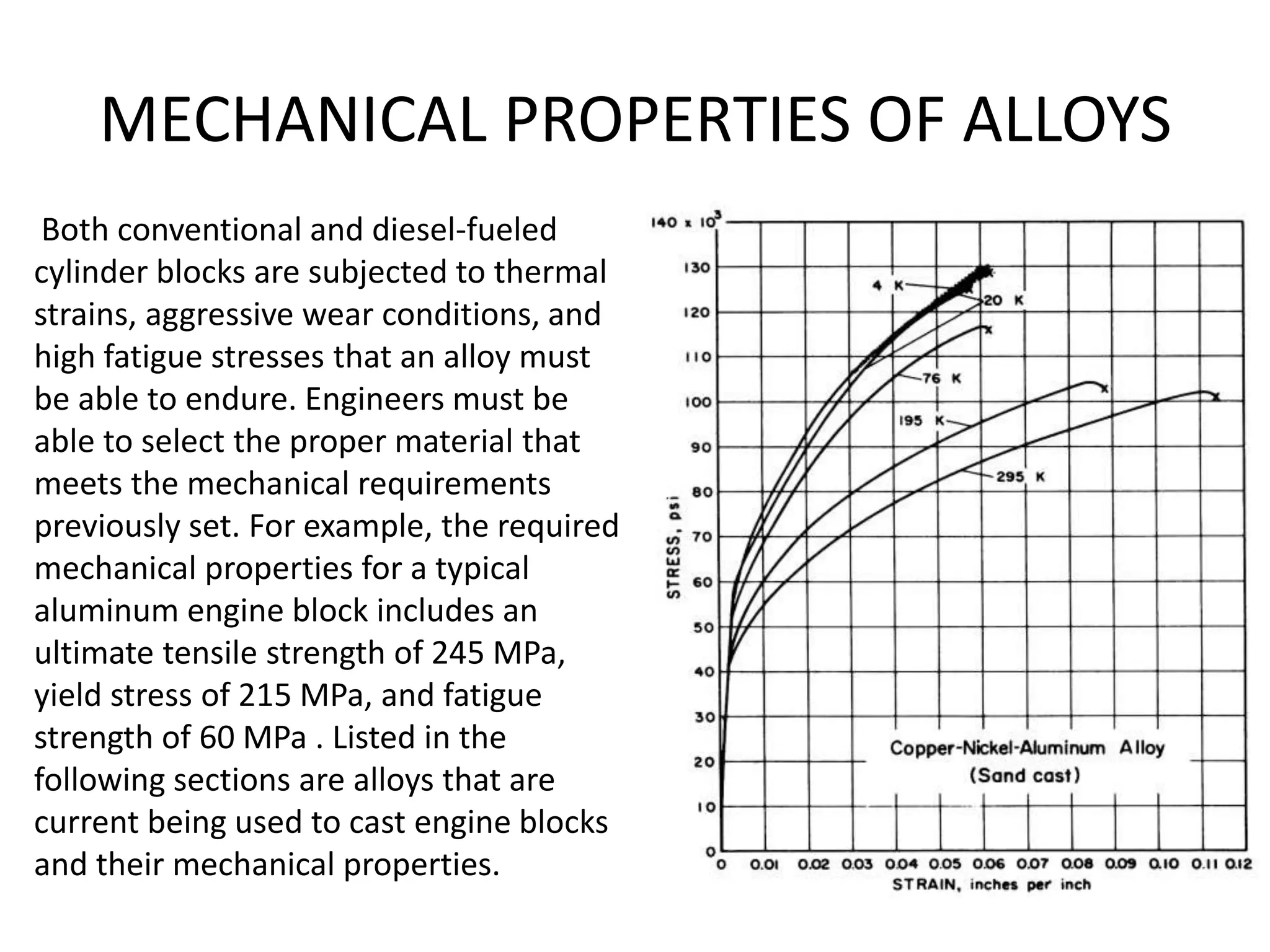 MECHANICAL PROPERTIES OF ALLOYS
Both conventional and diesel-fueled
cylinder blocks are subjected to thermal
strains, aggressive wear conditions, and
high fatigue stresses that an alloy must
be able to endure. Engineers must be
able to select the proper material that
meets the mechanical requirements
previously set. For example, the required
mechanical properties for a typical
aluminum engine block includes an
ultimate tensile strength of 245 MPa,
yield stress of 215 MPa, and fatigue
strength of 60 MPa . Listed in the
following sections are alloys that are
current being used to cast engine blocks
and their mechanical properties.
 