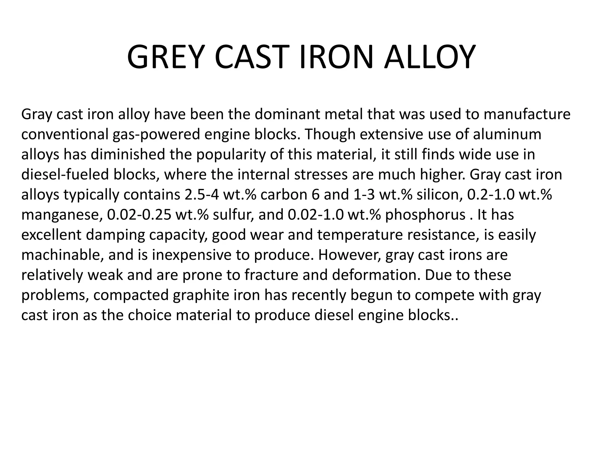 GREY CAST IRON ALLOY
Gray cast iron alloy have been the dominant metal that was used to manufacture
conventional gas-powered engine blocks. Though extensive use of aluminum
alloys has diminished the popularity of this material, it still finds wide use in
diesel-fueled blocks, where the internal stresses are much higher. Gray cast iron
alloys typically contains 2.5-4 wt.% carbon 6 and 1-3 wt.% silicon, 0.2-1.0 wt.%
manganese, 0.02-0.25 wt.% sulfur, and 0.02-1.0 wt.% phosphorus . It has
excellent damping capacity, good wear and temperature resistance, is easily
machinable, and is inexpensive to produce. However, gray cast irons are
relatively weak and are prone to fracture and deformation. Due to these
problems, compacted graphite iron has recently begun to compete with gray
cast iron as the choice material to produce diesel engine blocks..
 